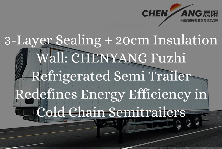 3-Layer Sealing + 20cm Insulation Wall: CHENYANG Fuzhi Refrigerated Semi Trailer Redefines Energy Efficiency in Cold Chain Semitrailers