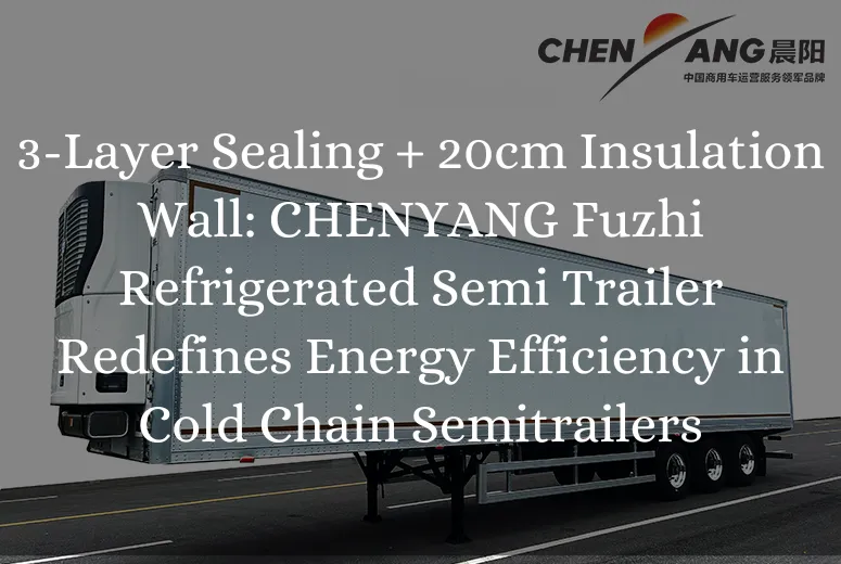 3-Layer Sealing + 20cm Insulation Wall: CHENYANG Fuzhi Refrigerated Semi Trailer Redefines Energy Efficiency in Cold Chain Semitrailers