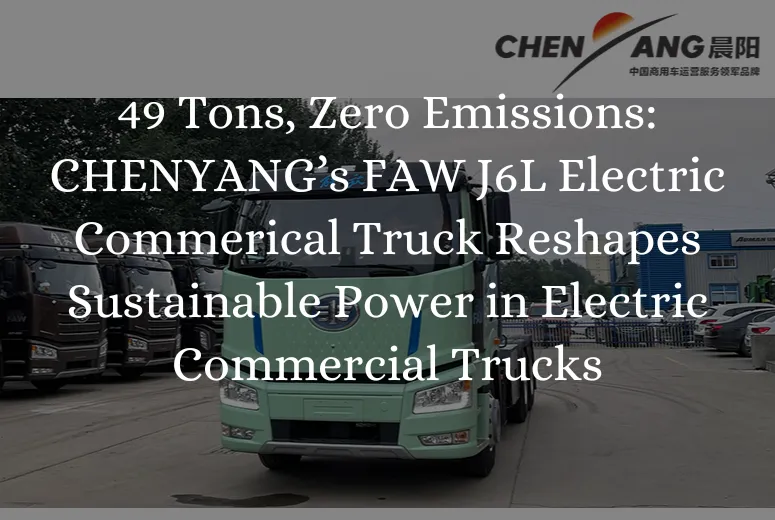 49 Tons, Zero Emissions: CHENYANG’s FAW J6L Electric Commerical Truck Reshapes Sustainable Power in Electric Commercial Trucks