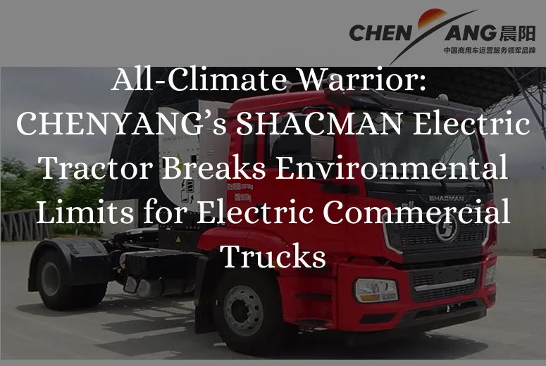 All-Climate Warrior: CHENYANG’s SHACMAN Electric Tractor Breaks Environmental Limits for Electric Commercial Trucks